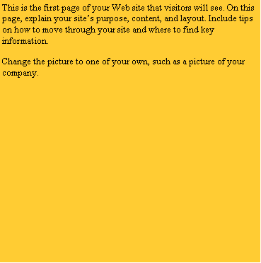 Text Box: This is the first page of your Web site that visitors will see. On this page, explain your site’s purpose, content, and layout. Include tips on how to move through your site and where to find key information.
Change the picture to one of your own, such as a picture of your company.